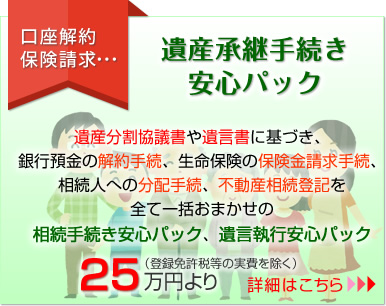 遺産承継手続き安心パック（遺産分割協議書や遺言書に基づき、銀行預金の解約手続き、生命保険の保険金請求手続き、相続人への分配手続、不動産相続登記を全て一括おまかせの相続手続き安心パック、遺言執行安心パック）