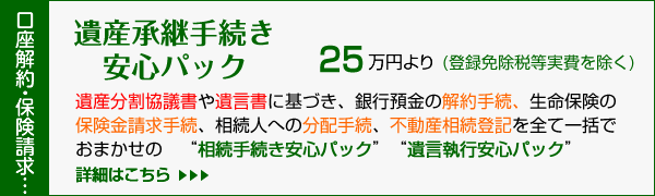 相続手続(名義変更)一括安心パック/『不動産の名義変更手続き』の他、金融機関の口座解約手続き・生命保険金の請求手続きなど定額料金にて行う『相続財産包括継承業務』です。