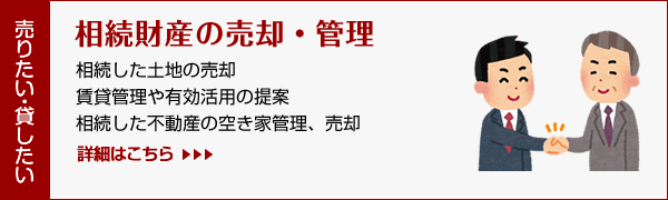 相続財産の売却・管理/相続した土地の売却・賃貸管理や有効活用の提案・相続した不動産の空き家管理、売却